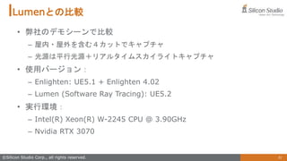 31
©Silicon Studio Corp., all rights reserved.
Lumenとの比較
• 弊社のデモシーンで比較
– 屋内・屋外を含む４カットでキャプチャ
– 光源は平行光源＋リアルタイムスカイライトキャプチャ
• 使用バージョン：
– Enlighten: UE5.1 + Enlighten 4.02
– Lumen (Software Ray Tracing): UE5.2
• 実行環境：
– Intel(R) Xeon(R) W-2245 CPU @ 3.90GHz
– Nvidia RTX 3070
 