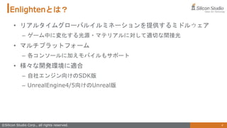 4
©Silicon Studio Corp., all rights reserved.
Enlightenとは？
• リアルタイムグローバルイルミネーションを提供するミドルウェア
– ゲーム中に変化する光源・マテリアルに対して適切な間接光
• マルチプラットフォーム
– 各コンソールに加えモバイルもサポート
• 様々な開発環境に適合
– 自社エンジン向けのSDK版
– UnrealEngine4/5向けのUnreal版
 