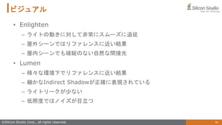 56
©Silicon Studio Corp., all rights reserved.
ビジュアル
• Enlighten
– ライトの動きに対して非常にスムーズに追従
– 屋外シーンではリファレンスに近い結果
– 屋内シーンでも破綻のない自然な間接光
• Lumen
– 様々な環境下でリファレンスに近い結果
– 細かなIndirect Shadowが正確に表現されている
– ライトリークが少ない
– 低照度ではノイズが目立つ
 