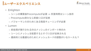 59
©Silicon Studio Corp., all rights reserved.
ユーザーエクスペリエンス
• Enlighten
– シーンの構築後Precomputeが必要 ⇒ 所要時間はシーン依存
– Precompute済みなら即座にGIが反映
– パフォーマンスのためにある程度チューニングが必要
• Lumen
– 前処理が実行されるのはメッシュのインポート時のみ
– シーンにメッシュを配置するとすぐにGIが反映される
– 最終的には最適化のためにメッシュカードの調整がいるケースも？
 