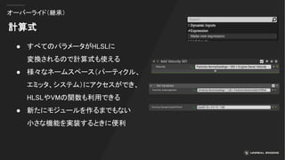 オーバーライド（継承）
計算式
● すべてのパラメータがHLSLに
変換されるので計算式も使える
● 様々なネームスペース（パーティクル、
エミッタ、システム）にアクセスができ、
HLSLやVMの関数も利用できる
● 新たにモジュールを作るまでもない
小さな機能を実装するときに便利
 