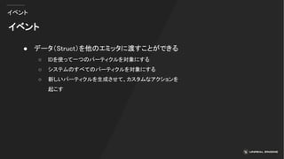 イベント
イベント
● データ（Struct）を他のエミッタに渡すことができる
○ IDを使って一つのパーティクルを対象にする
○ システムのすべてのパーティクルを対象にする
○ 新しいパーティクルを生成させて、カスタムなアクションを
起こす
 