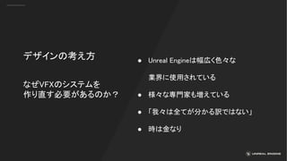 なぜVFXのシステムを
作り直す必要があるのか？
デザインの考え方 ● Unreal Engineは幅広く色々な
業界に使用されている
● 様々な専門家も増えている
● 「我々は全てが分かる訳ではない」
● 時は金なり
 
