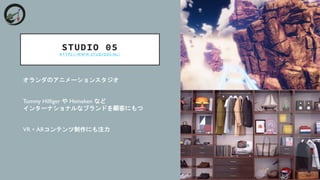 STUDIO 05
H T T P S : / / W W W . S T U D I O 0 5 . N L /
オランダのアニメーションスタジオ
Tommy Hilfiger や Heineken など
インターナショナルなブランドを顧客にもつ
VR・ARコンテンツ制作にも注力
 