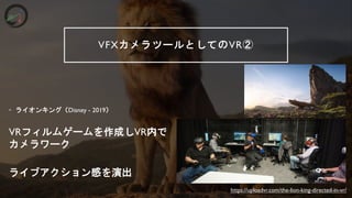 VFXカメラツールとしてのVR②
&bull; ライオンキング（Disney - 2019）
VRフィルムゲームを作成しVR内で
カメラワーク
ライブアクション感を演出
https://uploadvr.com/the-lion-king-directed-in-vr/
 