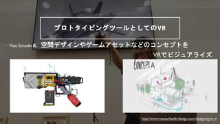 プロトタイピングツールとしてのVR
&bull; Matt Schaefer氏 空間デザインやゲームアセットなどのコンセプトを
VRでビジュアライズ
http://www.mattschaeferdesign.com/designing-in-vr
 