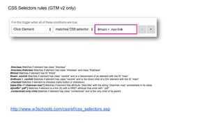 CSS Selectors rules (GTM v2 only)
.thisclass Matches if element has class “thisclass”
.thisclass.thatclass Matches if element has class “thisclass” and class “thatclass”
#thisid Matches if element has ID “thisid”
#main .navlink Matches if element has class “navlink” and is a descendant of an element with the ID “main”
div#main > .navlink Matches if element has class “navlink” and is the direct child of a DIV element with the ID “main”
:checked Matches if element is checked (radio button or checkbox)
[data-title~=”chairman mao”] Matches if element has attribute “data-title” with the string “chairman mao” somewhere in its value
a[href$=”.pdf”] Matches if element is a link (A) with a HREF attribute that ends with “.pdf”
.contactmail:only-child Matches if element has class “contactmail” and is the only child of its parent
http://www.w3schools.com/cssref/css_selectors.asp
 