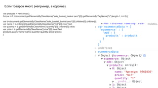 Если товаров много (например, в корзине)
var products = new Array();
for(var i=2; i<document.getElementsByClassName("sale_basket_basket zero")[0].getElementsByTagName("tr").length-1; i=i+3) {
var b=document.getElementsByClassName("sale_basket_basket zero")[0].children[0].children[i];
var name = b.children[0].getElementsByClassName("m5")[0].innerText;
var quantity = b.getElementsByClassName("quantity")[0].children[0].value;
var price = b.getElementsByClassName("price")[0].innerText
products.push({'name':name,'quantity':quantity,'price':price});
}
 