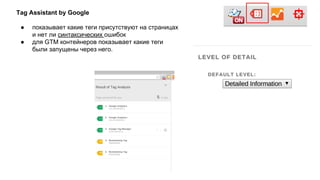 Tag Assistant by Google
● показывает какие теги присутствуют на страницах
и нет ли синтаксических ошибок
● для GTM контейнеров показывает какие теги
были запущены через него.
 