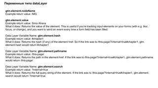 gtm.element.nodeName
Example return value: IMG
gtm.element.value
Example return value: Simo Ahava
What it does: Returns the value of the element. This is useful if you’re tracking input elements on your forms (with e.g. blur,
focus, or change), and you want to send an event every time a form field has been filled.
Data Layer Variable Name: gtm.element.hash
Example return value: #chapter1
What it does: Returns the hash (if any) of the element href. So if the link was to /this-page/?internal=true#chapter1, gtm.
element.hash would return #chapter1
Data Layer Variable Name: gtm.element.pathname
Example return value: /this-page/
What it does: Returns the path in the element href. If the link was to /this-page/?internal=true#chapter1, gtm.element.pathname
would return /this-page/
Data Layer Variable Name: gtm.element.search
Example return value: ?internal=true
What it does: Returns the full query string of the element. If the link was to /this-page/?internal=true#chapter1, gtm.element.
search would return ?internal=true
Переменные типа dataLayer
 