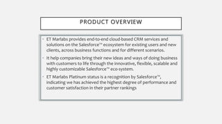 PRODUCT OVERVIEW
• ET Marlabs provides end-to-end cloud-based CRM services and
solutions on the Salesforce™ ecosystem for existing users and new
clients, across business functions and for different scenarios.
• It help companies bring their new ideas and ways of doing business
with customers to life through the innovative, flexible, scalable and
highly customizable Salesforce™ eco-system.
• ET Marlabs Platinum status is a recognition by Salesforce™,
indicating we has achieved the highest degree of performance and
customer satisfaction in their partner rankings
 