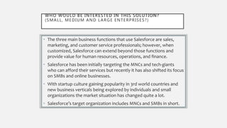 WHO WOULD BE INTERESTED IN THIS SOLUTION?
(SMALL, MEDIUM AND LARGE ENTERPRISES?)
• The three main business functions that use Salesforce are sales,
marketing, and customer service professionals; however, when
customized, Salesforce can extend beyond those functions and
provide value for human resources, operations, and finance.
• Salesforce has been initially targeting the MNCs and tech-giants
who can afford their services but recently it has also shifted its focus
on SMBs and online businesses.
• With startup culture gaining popularity in 3rd world countries and
new business verticals being explored by individuals and small
organizations the market situation has changed quite a lot.
• Salesforce’s target organization includes MNCs and SMBs in short.
 
