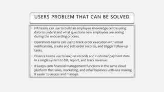 USERS PROBLEM THAT CAN BE SOLVED
• HR teams can use to build an employee knowledge centre using
data to understand what questions new employees are asking
during the onboarding process.
• Operations teams can use to track order execution with email
notifications, create and edit order records, and trigger follow-up
tasks.
• Finance teams use to keep all records and customer payment data
in a single system to bill, report, and track revenue.
• It keeps core financial management functions in the same cloud
platform that sales, marketing, and other business units use making
it easier to access and manage.
 