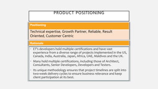 PRODUCT POSITIONING
• ET’s developers hold multiple certifications and have vast
experience from a diverse range of projects implemented in the US,
Canada, India, Australia, Japan, Africa, UAE, Maldives and the UK.
• Many hold multiple certifications, including those of Architect,
Consultants, Senior Developers, Developers and Testers.
• Its unique methodology ensures that project timelines are split into
two-week delivery cycles to ensure business relevance and keep
client participation at its best.
Positioning
Technical expertise, Growth Partner, Reliable, Result
Oriented, Customer Centric
Rationale
 