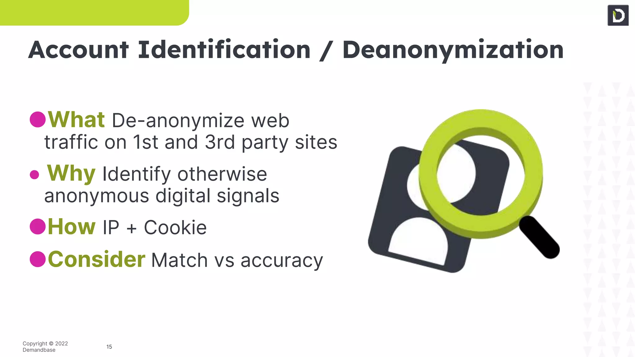 15
Copyright © 2022
Demandbase
Account Identification / Deanonymization
●What De-anonymize web
traffic on 1st and 3rd party sites
● Why Identify otherwise
anonymous digital signals
●How IP + Cookie
●Consider Match vs accuracy
 