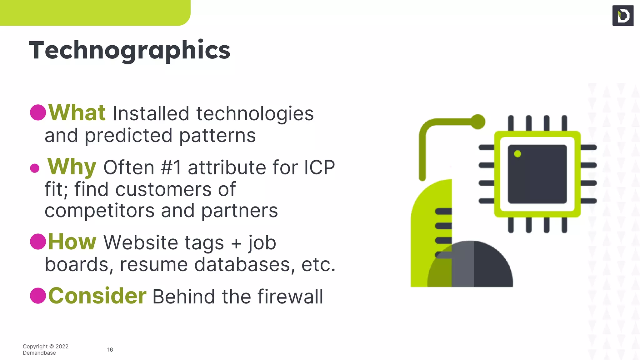 16
Copyright © 2022
Demandbase
Technographics
●What Installed technologies
and predicted patterns
● Why Often #1 attribute for ICP
fit; find customers of
competitors and partners
●How Website tags + job
boards, resume databases, etc.
●Consider Behind the firewall
 
