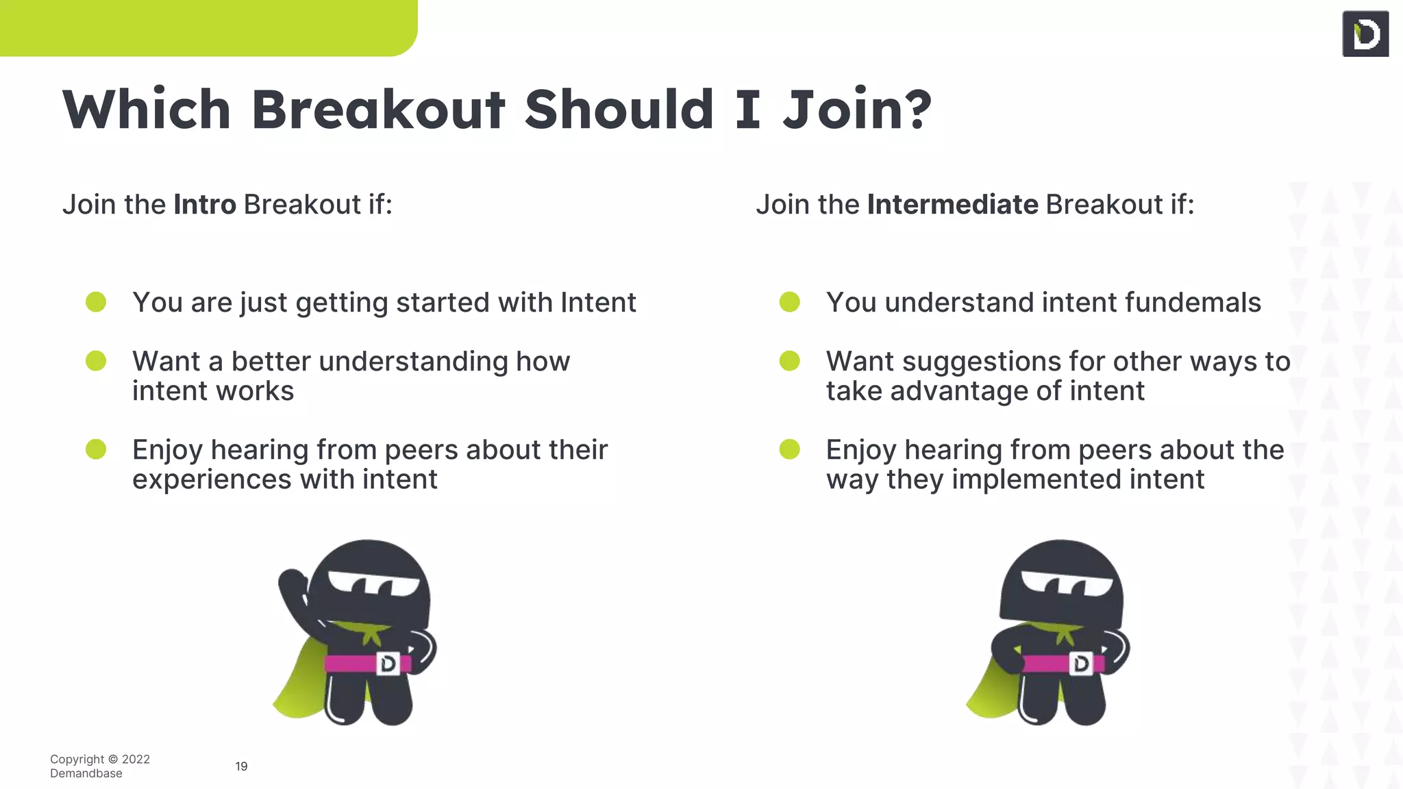 19
Copyright © 2022
Demandbase
Which Breakout Should I Join?
Join the Intro Breakout if:
● You are just getting started with Intent
● Want a better understanding how
intent works
● Enjoy hearing from peers about their
experiences with intent
Join the Intermediate Breakout if:
● You understand intent fundemals
● Want suggestions for other ways to
take advantage of intent
● Enjoy hearing from peers about the
way they implemented intent
 