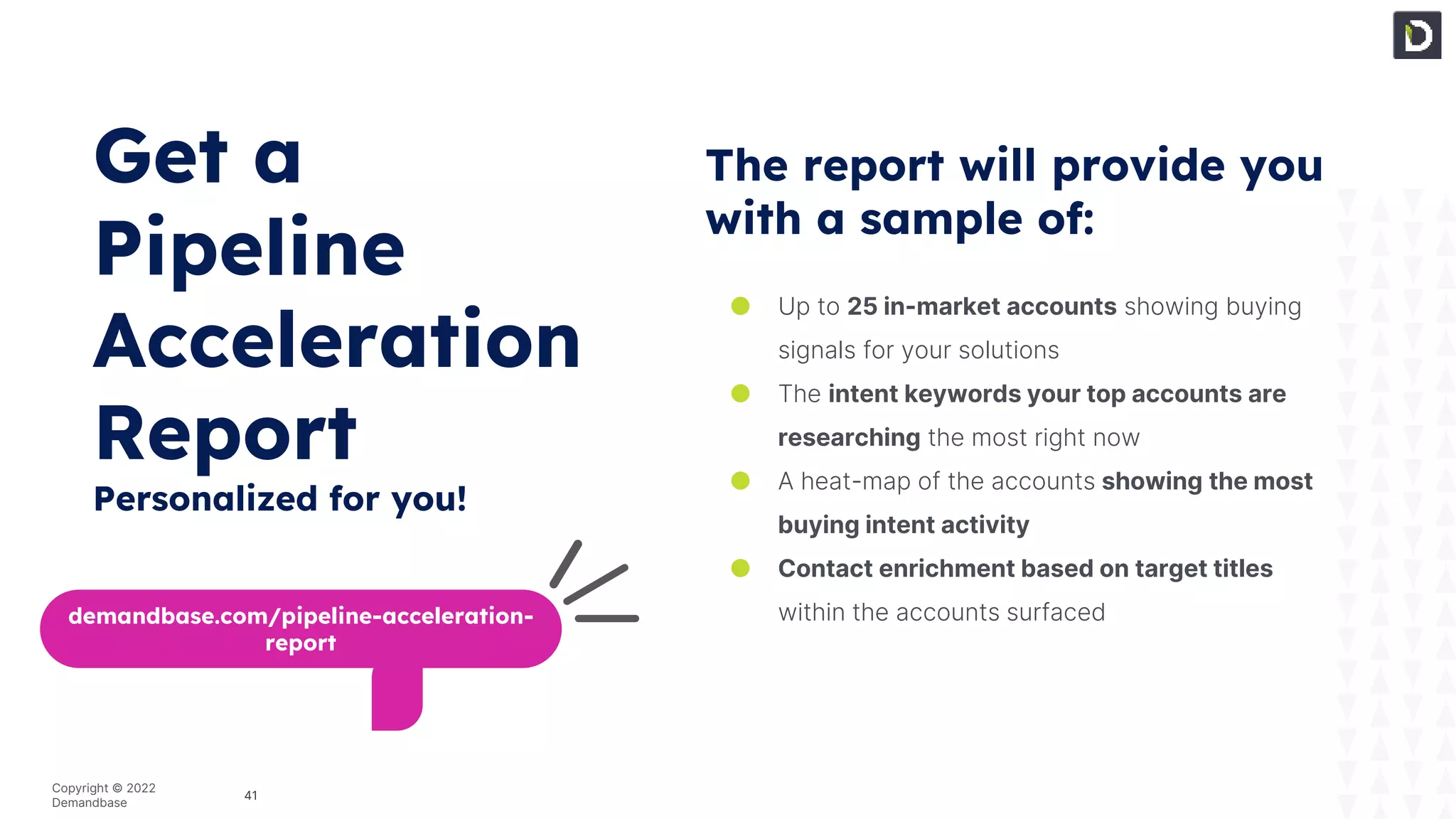 41
Copyright © 2022
Demandbase
The report will provide you
with a sample of:
● Up to 25 in-market accounts showing buying
signals for your solutions
● The intent keywords your top accounts are
researching the most right now
● A heat-map of the accounts showing the most
buying intent activity
● Contact enrichment based on target titles
within the accounts surfaced
demandbase.com/pipeline-acceleration-
report
Get a
Pipeline
Acceleration
Report
Personalized for you!
 