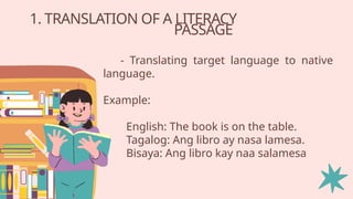 1. TRANSLATION OF A LITERACY
PASSAGE
- Translating target language to native
language.
Example:
English: The book is on the table.
Tagalog: Ang libro ay nasa lamesa.
Bisaya: Ang libro kay naa salamesa
 