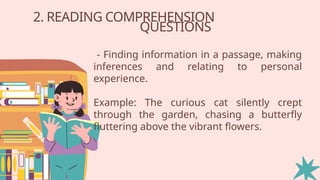 2. READING COMPREHENSION
QUESTIONS
- Finding information in a passage, making
inferences and relating to personal
experience.
Example: The curious cat silently crept
through the garden, chasing a butterfly
fluttering above the vibrant flowers.
 