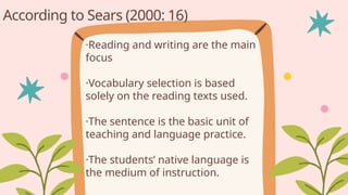 ·Reading and writing are the main
focus
·Vocabulary selection is based
solely on the reading texts used.
·The sentence is the basic unit of
teaching and language practice.
·The students’ native language is
the medium of instruction.
According to Sears (2000: 16)
 