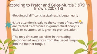 ·Reading of difficult classical text is begun early
·Little attention is paid to the content of text which
are treated as exercises in grammatical analysis
·little or no attention is given to pronunciation
·The only drills are exercises in translating
disconnected sentences from the target language
into the mother tongue
According to Prator and Celce-Murcia (1979, in
Brown, 2007:18)
 