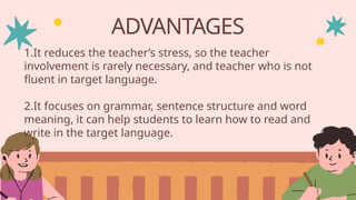 ADVANTAGES
1.It reduces the teacher’s stress, so the teacher
involvement is rarely necessary, and teacher who is not
fluent in target language.
2.It focuses on grammar, sentence structure and word
meaning, it can help students to learn how to read and
write in the target language.
 