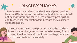 DISADVANTAGES
1.Less learner or students’ motivation and participation,
because GTM is not an interactive method, the students will
not be motivated, and there is less learners’ participation
and teacher- learner relationship because they just learn
from a textbook.
2. Unnatural and inaccurate pronunciation, the students
only learn about the grammar and word meaning from a
textbook, it makes them do not know how to pronounce
the words naturally and accurately.
 