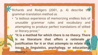 Richards and Rodgers (2001, p. 4) describe the
grammar-translation method as
• “a tedious experience of memorizing endless lists of
unusable grammar rules and vocabulary and
attempting to produce perfect translations of stilted
or literary prose,”
• “it is a method for which there is no theory. There
is no literature that offers a rationale or
justification for it or that attempts to relate it to
issues in linguistics, psychology, or educational
theory.”
 