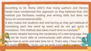 According to Dr. Roma (2021) that many authors and literary
heads have condemned this approach as they believed that, this
method just facilitates reading and writing skills but does not
focus on conversational skills.
It also makes the students dull and boring as they get habitual of
translating each line word by word and do not get quick in
translation. This method also takes much time to translate.
Moreover, despite learning the vocabulary of a new language, they
will not be much able to communicate with others as they only
know how to write and take time for it. That’s why, I hear many of
the students saying, “mam, can we write instead of speaking?”
 