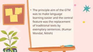 • The principle aim of the GTM
was to make language
learning easier and the central
feature was the replacement
of traditional texts by
exemplary sentences. (Kumar
Mondal, Nitish)
 