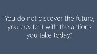 “You do not discover the future,
you create it with the actions
you take today.”
 