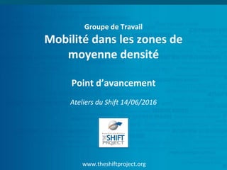 www.theshiftproject.org
Groupe de Travail
Mobilité dans les zones de
moyenne densité
Point d’avancement
Ateliers du Shift 14/06/2016
 
