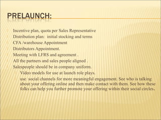  Incentive plan, quota per Sales Representative
 Distribution plan: initial stocking and terms
 CFA /warehouse Appointment
 Distributors Appointment.
 Meeting with LFRS and agreement .
 All the partners and sales people aligned .
 Salespeople should be in company uniform.
 Video models for use at launch role plays.
 use social channels for more meaningful engagement. See who is talking
about your offering online and then make contact with them. See how these
folks can help you further promote your offering within their social circles.
 