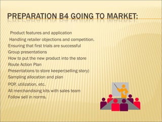 Product features and application
Handling retailer objections and competition.
Ensuring that first trials are successful
Group presentations
How to put the new product into the store
Route Action Plan
Presentations to store keeper(selling story)
Sampling allocation and plan
POP, utilization, etc.
All merchandising kits with sales team
Follow sell in norms.
 