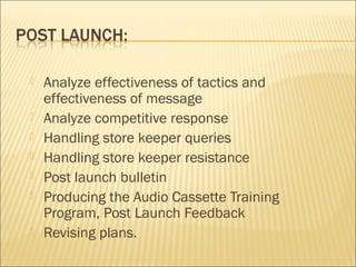  Analyze effectiveness of tactics and
effectiveness of message
 Analyze competitive response
 Handling store keeper queries
 Handling store keeper resistance
 Post launch bulletin
 Producing the Audio Cassette Training
Program, Post Launch Feedback
 Revising plans.
 