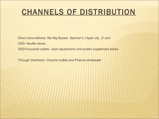 CHANNELS OF DISTRIBUTION
 Direct store delivery- like Big Bazaar, Spencer’s, Hyper city. ,E com
 DSD- Neulife stores
 DSD-Focussed outlets –Gym equipment's and protein supplement stores
 Through Distributor- Chemist outlets and Pharma wholesaler
 