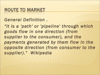 General Definition .
“It is a 'path' or 'pipeline' through which
goods flow in one direction (from
supplier to the consumer), and the
payments generated by them flow in the
opposite direction (from consumer to the
supplier).” Wikipedia
 