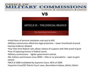VS
VS
•Initial fears of terrorist retaliation and cost to NYC.
•Military commissions afford less legal protection – lower threshhold of proof,
hearsay evidence allowed.
•Fear that strict federal rules allows release of suspects with little proof of guilt.
•Fear of exposing torture in federal courts.
•Military commissions - tighter government control.
•No military commissions since WWII – little or no precedents – open to govt.
control
•MCA of 2006 invalidated by Supreme Court, MCA of 2009.
•Supreme Court/DC District Court cases, Boumidiene habeas, Bahlul, Bahlul
 
