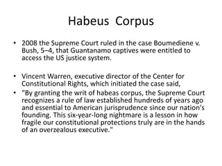 Habeus Corpus
• 2008 the Supreme Court ruled in the case Boumediene v.
Bush, 5–4, that Guantanamo captives were entitled to
access the US justice system.
• Vincent Warren, executive director of the Center for
Constitutional Rights, which initiated the case said,
• “By granting the writ of habeas corpus, the Supreme Court
recognizes a rule of law established hundreds of years ago
and essential to American jurisprudence since our nation's
founding. This six-year-long nightmare is a lesson in how
fragile our constitutional protections truly are in the hands
of an overzealous executive."
 