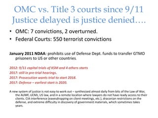 OMC vs. Title 3 courts since 9/11
Justice delayed is justice denied….
• OMC: 7 convictions, 2 overturned.
• Federal Courts: 550 terrorist convictions
January 2011 NDAA: prohibits use of Defense Dept. funds to transfer GTMO
prisoners to US or other countries.
2012: 9/11 capital trials of KSM and 4 others starts
2017: still in pre-trial hearings.
2017: Prosecution wants trial to start 2018.
2017: Defense – earliest start is 2020.
A new system of justice is not easy to work out – synthesized almost daily from bits of the Law of War,
the AUMF, UCMJ, US law, and in a remote location where lawyers do not have ready access to their
clients. CIA interference (eavesdropping on client meetings, etc.), draconian restrictions on the
defense, and extreme difficulty in discovery of government materials, which sometimes takes
years.
 