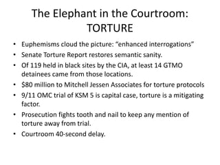 The Elephant in the Courtroom:
TORTURE
• Euphemisms cloud the picture: “enhanced interrogations”
• Senate Torture Report restores semantic sanity.
• Of 119 held in black sites by the CIA, at least 14 GTMO
detainees came from those locations.
• $80 million to Mitchell Jessen Associates for torture protocols
• 9/11 OMC trial of KSM 5 is capital case, torture is a mitigating
factor.
• Prosecution fights tooth and nail to keep any mention of
torture away from trial.
• Courtroom 40-second delay.
 