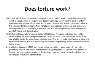 Does torture work?
DAVID IGLESIAS, Former Guantanamo Prosecutor: No, it doesn’t work. The problem with EITs,
which is a euphemism for torture, is, it doesn’t work. You always want to get a voluntary
statement with reliable information. And in every case that the Senate committee looked at,
the actual evidence used came from nonabusive interrogation tactics. So, as a former war
crimes prosecutor, I can tell you, it’s radioactive, and, more importantly, from a realpolitik
point of view, it just doesn’t work.
The United States Army field manual, explains that torture "is a poor technique that yields
unreliable results, may damage subsequent collection efforts, and can induce the source to
say what he thinks the interrogator wants to hear.” Not only is torture ineffective at gathering
reliable information, but it also increases the difficulty of gathering information from a source
in the future.
Actionable intelligence at GTMO was gained before the subjects were tortured. I was told
personally by OMC Prosecutor Ryan some years ago that the KSM 5 could easily be tried in
federal courts as torture-induced confessions were not necessary – they already had the
information they needed before that.
 