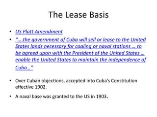 The Lease Basis
• US Platt Amendment
• “….the government of Cuba will sell or lease to the United
States lands necessary for coaling or naval stations … to
be agreed upon with the President of the United States …
enable the United States to maintain the independence of
Cuba…”
• Over Cuban objections, accepted into Cuba’s Constitution
effective 1902.
• A naval base was granted to the US in 1903.
 