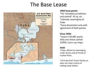The Base Lease
1903 lease grants:
*US “complete jurisdiction
and control” 45 sq. mi.
*ultimate sovereignty of
Cuba
*lease dissolution only with
agreement of both parties
Since 1934:
*Lease is $4,085 yearly
Only one check cashed
(1959). Castro says illegal.
NOW:
*Cuba: affront to sovereignty,
under duress and at threat of
nuclear force.
*US-Cuba Prof: Prison facility no
does not meet criteria of
coaling naval station.
 
