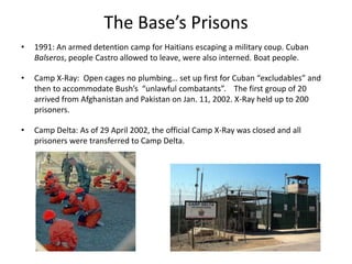 The Base’s Prisons
• 1991: An armed detention camp for Haitians escaping a military coup. Cuban
Balseros, people Castro allowed to leave, were also interned. Boat people.
• Camp X-Ray: Open cages no plumbing… set up first for Cuban “excludables” and
then to accommodate Bush’s “unlawful combatants”. The first group of 20
arrived from Afghanistan and Pakistan on Jan. 11, 2002. X-Ray held up to 200
prisoners.
• Camp Delta: As of 29 April 2002, the official Camp X-Ray was closed and all
prisoners were transferred to Camp Delta.
 