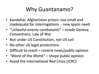 Why Guantanamo?
• Kandahar, Afghanistan prison: too small and
inadequate for interrogations - new space need
• “Unlawful enemy combatants” – evade Geneva
Conventions, Law of War
• Not under US Constitution, not US soil
• No other US legal protections
• Difficult to reach – control news/public opinion
• “Worst of the Worst” – shape public opinion
• Avoid the International Red Cross (ICRC)
 