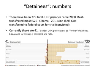 “Detainees”: numbers
• There have been 779 total. Last prisoner came 2008. Bush
transferred most: 520 Obama - 201. Nine died. One
transferred to federal court for trial (convicted).
• Currently there are 41. 6 under OMC prosecution, 26 “forever” detainees,
6 approved for release, 3 convicted and held.
 