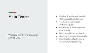 Main Tenets
What are the driving principles
behind GTM?
● Reading & writing are superior
skills to speaking & listening
● Teachers are traditional
authority figures
● Correctness is more important
than fluency
● Direct translations are found
● Grammar is learned deductively
● Memorization of grammar &
vocabulary helps learning
 