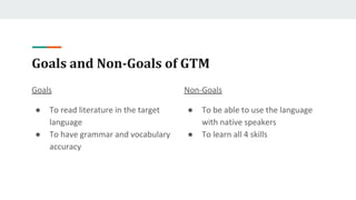 Goals and Non-Goals of GTM
Goals
● To read literature in the target
language
● To have grammar and vocabulary
accuracy
Non-Goals
● To be able to use the language
with native speakers
● To learn all 4 skills
 